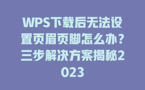 WPS下载后无法设置页眉页脚怎么办？三步解决方案揭秘2023 二