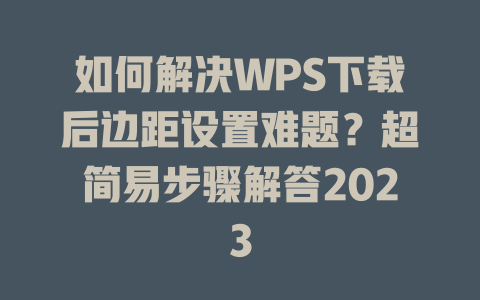 如何解决WPS下载后边距设置难题？超简易步骤解答2023 二